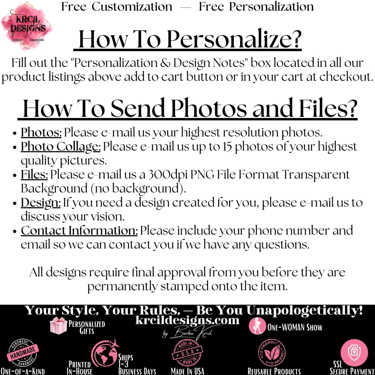 How to Personalize? How to Add Name, Monogram, Text? To personalize, please leave us the details in the "Personalization & Design Notes" box located above add to cart button. How to Add Photo? Please email us your highest quality photos to krcildesigns@gmail.com. How many photos for picture collage? Please email us up to 15 high quality photos to krcildesigns@gmail.com. How to send Logo? Please email us logo to krcildesigns@gmail.com.
We Offer Free Personalization and Free Customization at KrcilDesigns.com