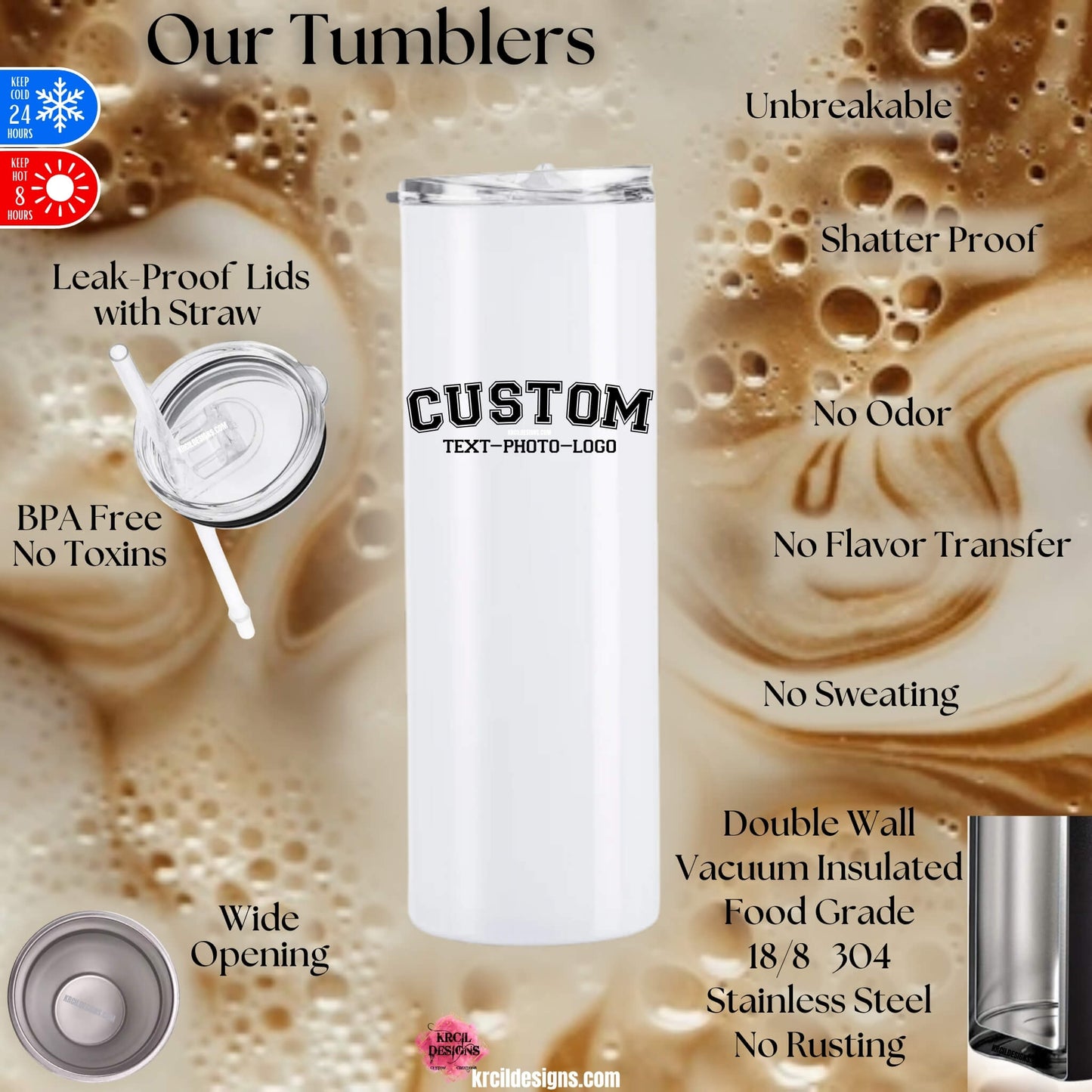 Tumbler Cup Features | Design Your Own Tumblers with Krcil Designs! | Let our custom tumblers do the talking with our collection of personalized tumblers with names to a photo tumbler, make a one-of-a-kind picture collage photo tumbler - the picture-perfect present! Brand your business with our custom logo tumbler they make great business promotional products. Insulated stainless steel tumbler cup include a plastic slide top lid and metal or plastic straw. Customize yours at KrcilDesigns.com