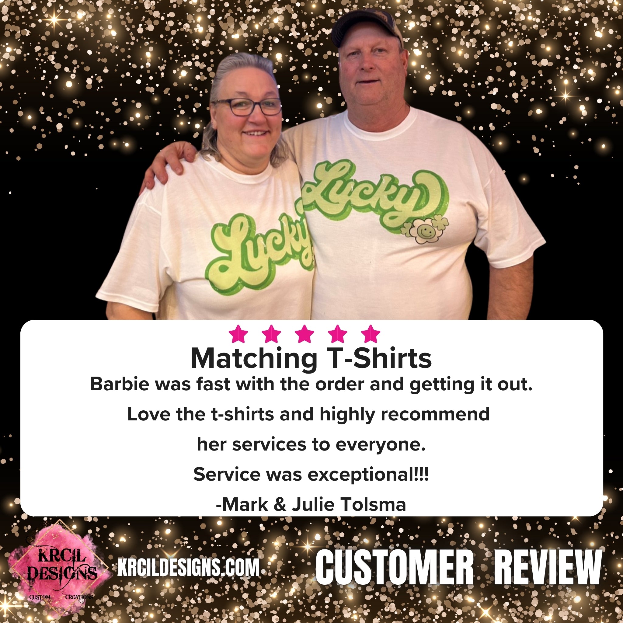 5 ⭐️ ⭐️ ⭐️ ⭐️ ⭐️ Matching T-Shirts Barbie was fast with the order and getting it out. Love the t-shirts and highly recommend her services to everyone. Service was exceptional!!! -Mark & Julie Tolsma Customer Review KrcilDesigns.com